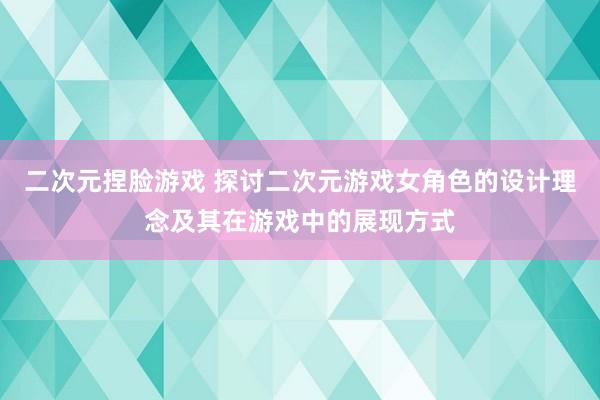 二次元捏脸游戏 探讨二次元游戏女角色的设计理念及其在游戏中的展现方式