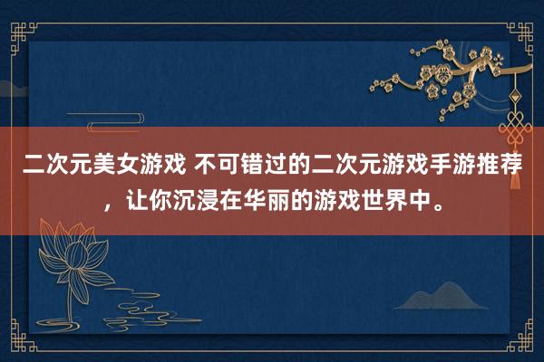 二次元美女游戏 不可错过的二次元游戏手游推荐，让你沉浸在华丽的游戏世界中。