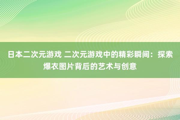 日本二次元游戏 二次元游戏中的精彩瞬间：探索爆衣图片背后的艺术与创意