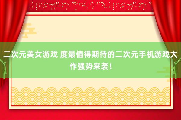 二次元美女游戏 度最值得期待的二次元手机游戏大作强势来袭！