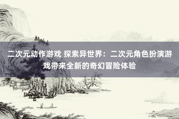 二次元动作游戏 探索异世界：二次元角色扮演游戏带来全新的奇幻冒险体验