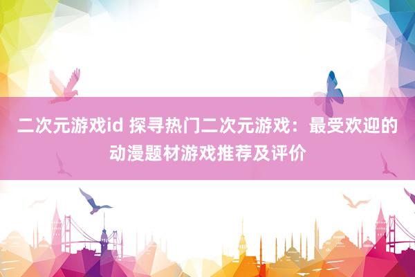 二次元游戏id 探寻热门二次元游戏：最受欢迎的动漫题材游戏推荐及评价