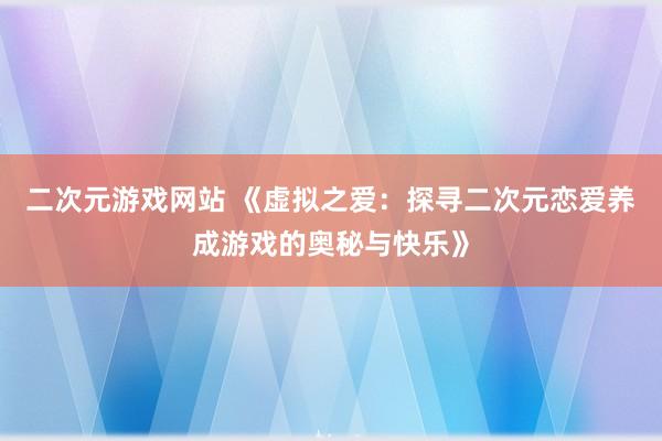 二次元游戏网站 《虚拟之爱：探寻二次元恋爱养成游戏的奥秘与快乐》
