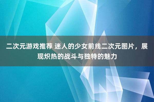 二次元游戏推荐 迷人的少女前线二次元图片，展现炽热的战斗与独特的魅力