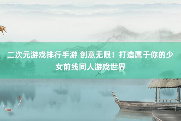 二次元游戏排行手游 创意无限！打造属于你的少女前线同人游戏世界