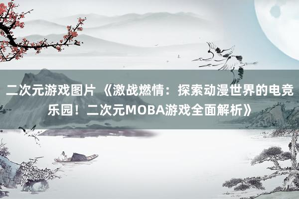 二次元游戏图片 《激战燃情：探索动漫世界的电竞乐园！二次元MOBA游戏全面解析》