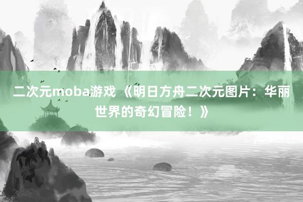 二次元moba游戏 《明日方舟二次元图片：华丽世界的奇幻冒险！》