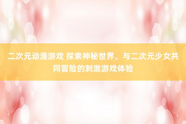 二次元动漫游戏 探索神秘世界，与二次元少女共同冒险的刺激游戏体验