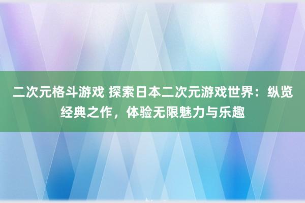 二次元格斗游戏 探索日本二次元游戏世界：纵览经典之作，体验无限魅力与乐趣