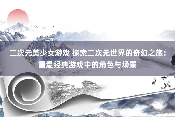 二次元美少女游戏 探索二次元世界的奇幻之旅：重温经典游戏中的角色与场景