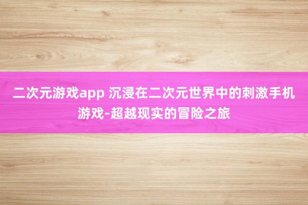二次元游戏app 沉浸在二次元世界中的刺激手机游戏-超越现实的冒险之旅