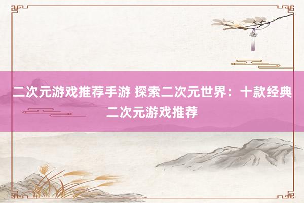 二次元游戏推荐手游 探索二次元世界：十款经典二次元游戏推荐