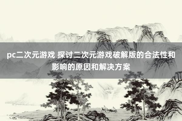pc二次元游戏 探讨二次元游戏破解版的合法性和影响的原因和解决方案