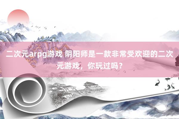 二次元arpg游戏 阴阳师是一款非常受欢迎的二次元游戏，你玩过吗？