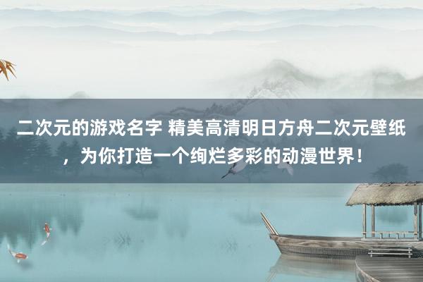 二次元的游戏名字 精美高清明日方舟二次元壁纸，为你打造一个绚烂多彩的动漫世界！