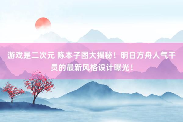 游戏是二次元 陈本子图大揭秘！明日方舟人气干员的最新风格设计曝光！