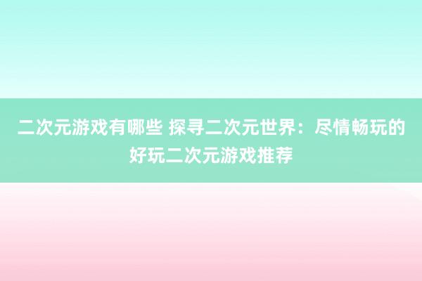 二次元游戏有哪些 探寻二次元世界：尽情畅玩的好玩二次元游戏推荐