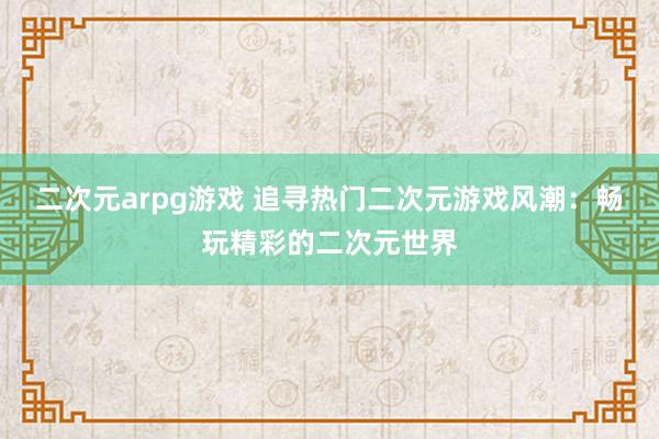二次元arpg游戏 追寻热门二次元游戏风潮：畅玩精彩的二次元世界