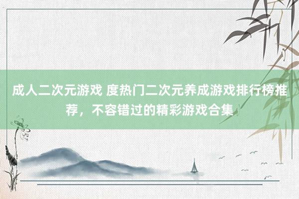 成人二次元游戏 度热门二次元养成游戏排行榜推荐，不容错过的精彩游戏合集