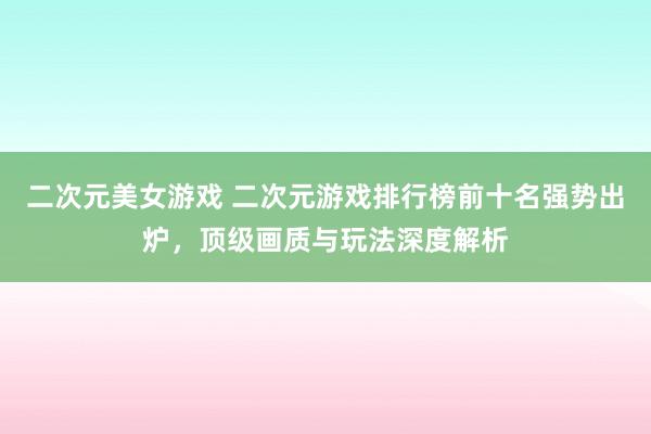 二次元美女游戏 二次元游戏排行榜前十名强势出炉，顶级画质与玩法深度解析