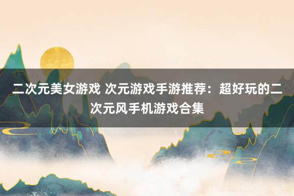 二次元美女游戏 次元游戏手游推荐：超好玩的二次元风手机游戏合集