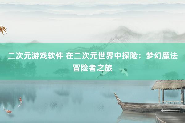 二次元游戏软件 在二次元世界中探险：梦幻魔法冒险者之旅