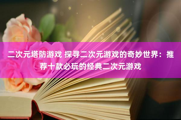 二次元塔防游戏 探寻二次元游戏的奇妙世界：推荐十款必玩的经典二次元游戏
