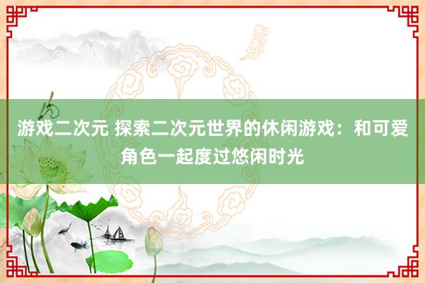 游戏二次元 探索二次元世界的休闲游戏：和可爱角色一起度过悠闲时光
