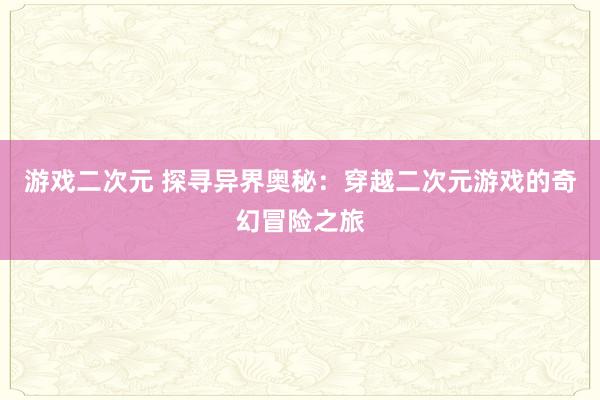 游戏二次元 探寻异界奥秘：穿越二次元游戏的奇幻冒险之旅