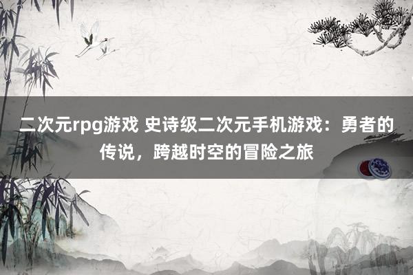 二次元rpg游戏 史诗级二次元手机游戏：勇者的传说，跨越时空的冒险之旅