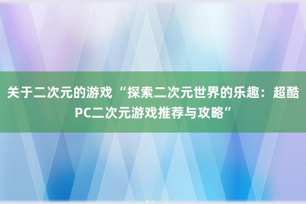 关于二次元的游戏 “探索二次元世界的乐趣：超酷PC二次元游戏推荐与攻略”