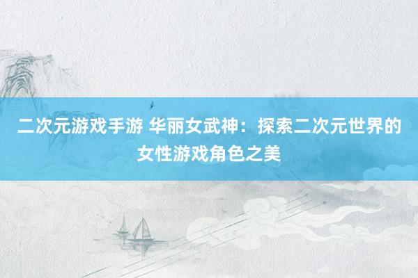 二次元游戏手游 华丽女武神：探索二次元世界的女性游戏角色之美