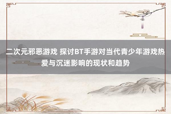 二次元邪恶游戏 探讨BT手游对当代青少年游戏热爱与沉迷影响的现状和趋势
