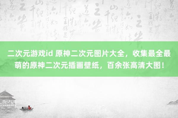 二次元游戏id 原神二次元图片大全，收集最全最萌的原神二次元插画壁纸，百余张高清大图！