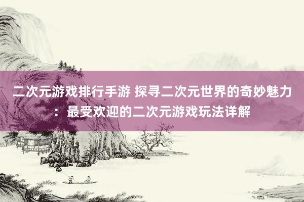 二次元游戏排行手游 探寻二次元世界的奇妙魅力：最受欢迎的二次元游戏玩法详解