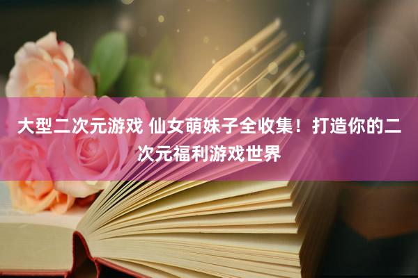 大型二次元游戏 仙女萌妹子全收集！打造你的二次元福利游戏世界