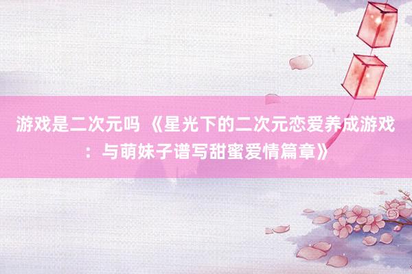 游戏是二次元吗 《星光下的二次元恋爱养成游戏：与萌妹子谱写甜蜜爱情篇章》