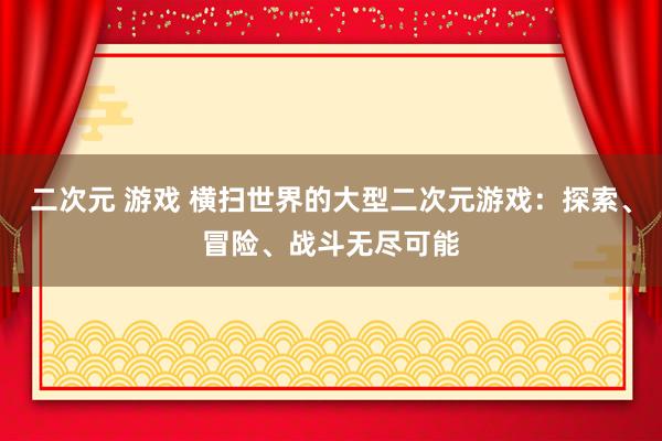 二次元 游戏 横扫世界的大型二次元游戏：探索、冒险、战斗无尽可能