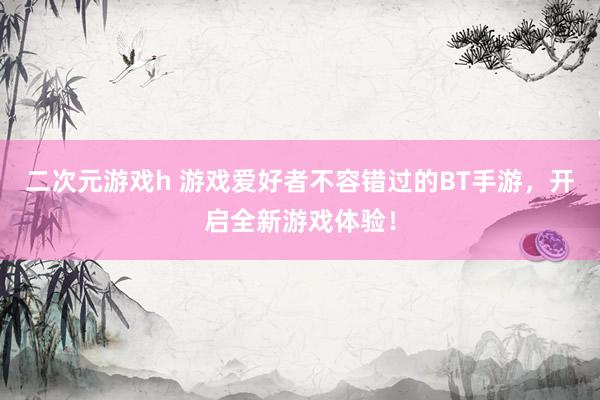 二次元游戏h 游戏爱好者不容错过的BT手游，开启全新游戏体验！