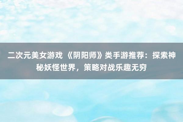 二次元美女游戏 《阴阳师》类手游推荐：探索神秘妖怪世界，策略对战乐趣无穷