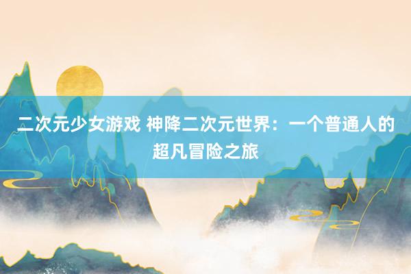 二次元少女游戏 神降二次元世界：一个普通人的超凡冒险之旅