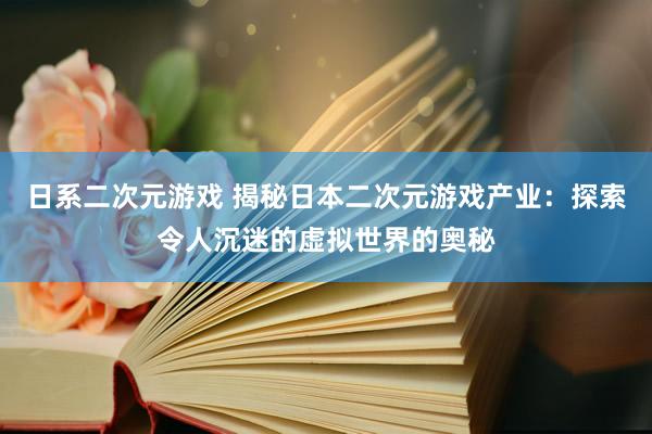 日系二次元游戏 揭秘日本二次元游戏产业：探索令人沉迷的虚拟世界的奥秘
