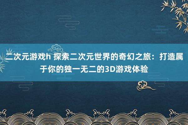 二次元游戏h 探索二次元世界的奇幻之旅：打造属于你的独一无二的3D游戏体验