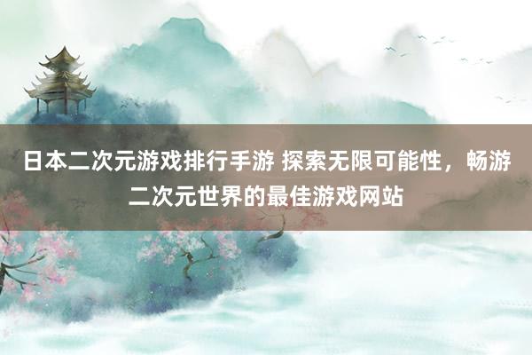 日本二次元游戏排行手游 探索无限可能性，畅游二次元世界的最佳游戏网站
