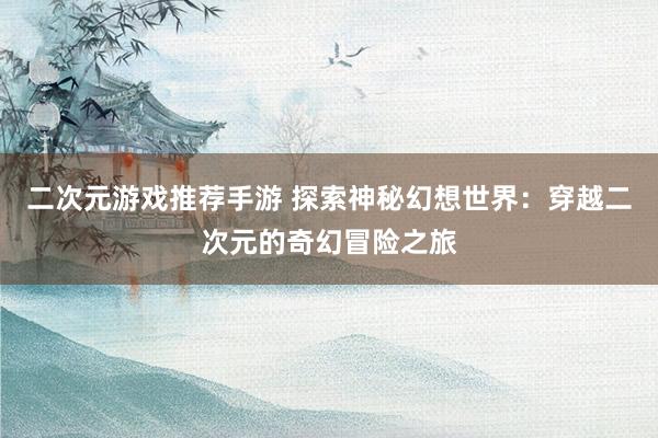 二次元游戏推荐手游 探索神秘幻想世界：穿越二次元的奇幻冒险之旅