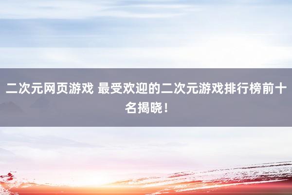 二次元网页游戏 最受欢迎的二次元游戏排行榜前十名揭晓！