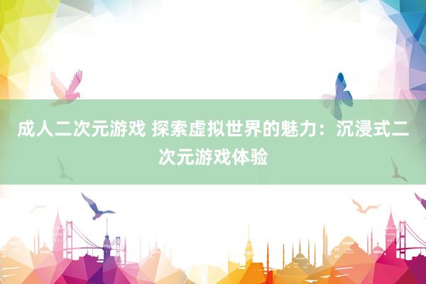 成人二次元游戏 探索虚拟世界的魅力：沉浸式二次元游戏体验