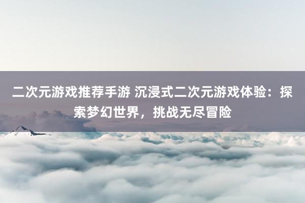 二次元游戏推荐手游 沉浸式二次元游戏体验：探索梦幻世界，挑战无尽冒险