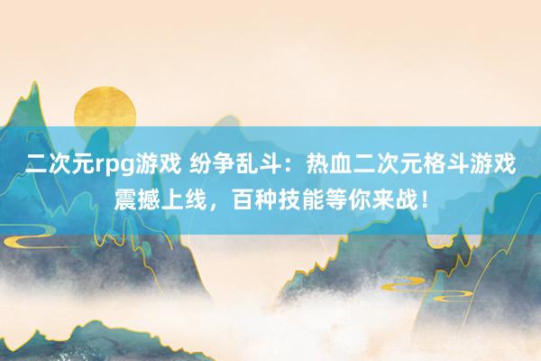 二次元rpg游戏 纷争乱斗：热血二次元格斗游戏震撼上线，百种技能等你来战！