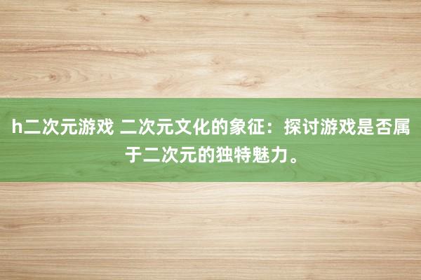 h二次元游戏 二次元文化的象征：探讨游戏是否属于二次元的独特魅力。